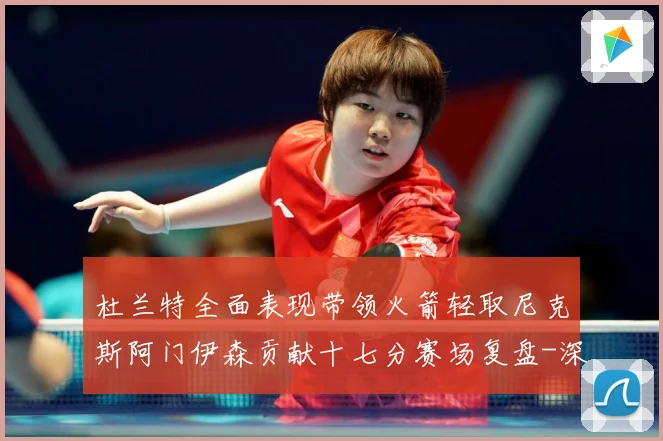 杜兰特全面表现带领火箭轻取尼克斯阿门伊森贡献十七分赛场复盘-深度解析