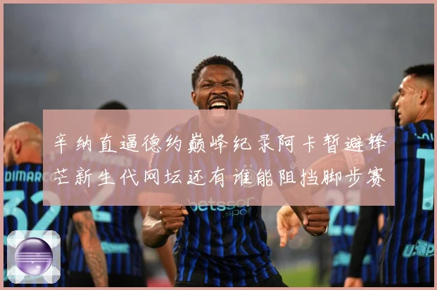 辛纳直逼德约巅峰纪录阿卡暂避锋芒新生代网坛还有谁能阻挡脚步赛场观察-深度解析