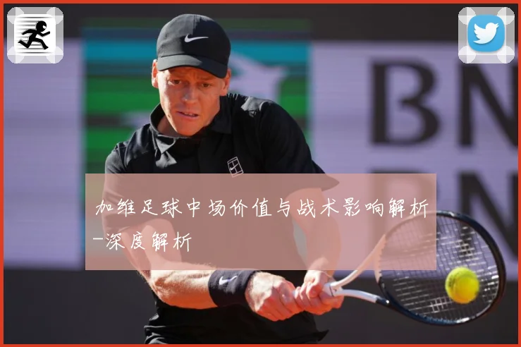 加维足球中场价值与战术影响解析-深度解析